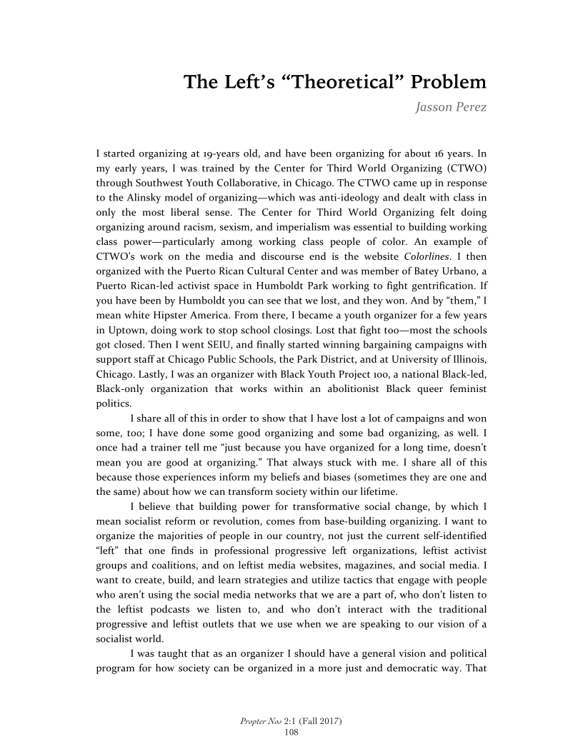 The Left’s “Theoretical” Problem

Jasson Perez

I started organizing at 19-years old, and have been organizing for about 16 years. In
my early years, I was trained by the Center for Third World Organizing (CTWO)
through Southwest Youth Collaborative, in Chicago. The CTWO came up in response
to the Alinsky model of organizing—which was anti-ideology and dealt with class in
only the most liberal sense. The Center for Third World Organizing felt doing
organizing around racism, sexism, and imperialism was essential to building working
class power—particularly among working class people of color. An example of
CTWO’s work on the media and discourse end is the website Colorlines. I then
organized with the Puerto Rican Cultural Center and was member of Batey Urbano, a
Puerto Rican-led activist space in Humboldt Park working to fight gentrification. If
you have been by Humboldt you can see that we lost, and they won. And by “them,” I
mean white Hipster America. From there, I became a youth organizer for a few years
in Uptown, doing work to stop school closings. Lost that fight too—most the schools
got closed. Then I went SEIU, and finally started winning bargaining campaigns with
support staff at Chicago Public Schools, the Park District, and at University of Illinois,
Chicago. Lastly, I was an organizer with Black Youth Project 100, a national Black-led,
Black-only organization that works within an abolitionist Black queer feminist
politics

I share all of this in order to show that I have lost a lot of campaigns and won
some, too; I have done some good organizing and some bad organizing, as well. I
once had a trainer tell me “just because you have organized for a long time, doesn’t
mean you are good at organizing.” That always stuck with me. I share all of this
because those experiences inform my beliefs and biases (sometimes they are one and
the same) about how we can transform society within our lifetime.

I believe that building power for transformative social change, by which I
‘mean socialist reform or revolution, comes from base-building organizing. I want to
organize the majorities of people in our country, not just the current self-identified
“left” that one finds in professional progressive left organizations, leftist activist
groups and coalitions, and on leftist media websites, magazines, and social media. I
want to create, build, and learn strategies and utilize tactics that engage with people
who aren't using the social media networks that we are a part of, who don't listen to
the leftist podcasts we listen to, and who don’t interact with the traditional
progressive and leftist outlets that we use when we are speaking to our vision of a
socialist world.

I was taught that as an organizer I should have a general vision and political
program for how society can be organized in a more just and democratic way. That

 

Propter Now 2:1
108

‘all 2017)

 
